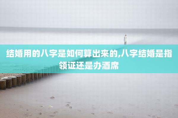 结婚用的八字是如何算出来的,八字结婚是指领证还是办酒席