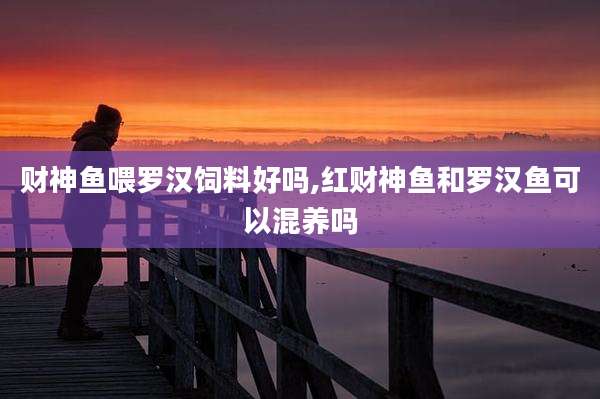 财神鱼喂罗汉饲料好吗,红财神鱼和罗汉鱼可以混养吗