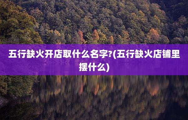 五行缺火开店取什么名字?(五行缺火店铺里摆什么)