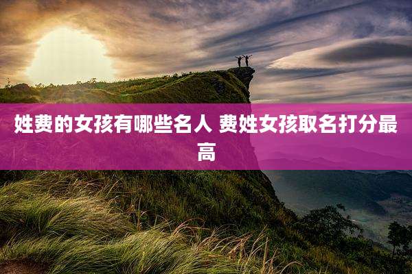 姓费的女孩有哪些名人 费姓女孩取名打分最高