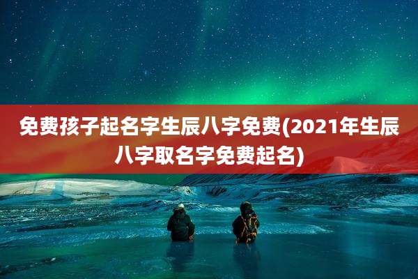 免费孩子起名字生辰八字免费(2021年生辰八字取名字免费起名)