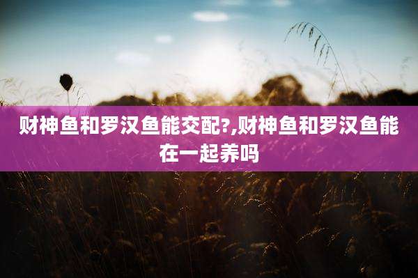 财神鱼和罗汉鱼能交配?,财神鱼和罗汉鱼能在一起养吗