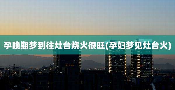 孕晚期梦到往灶台烧火很旺(孕妇梦见灶台火)