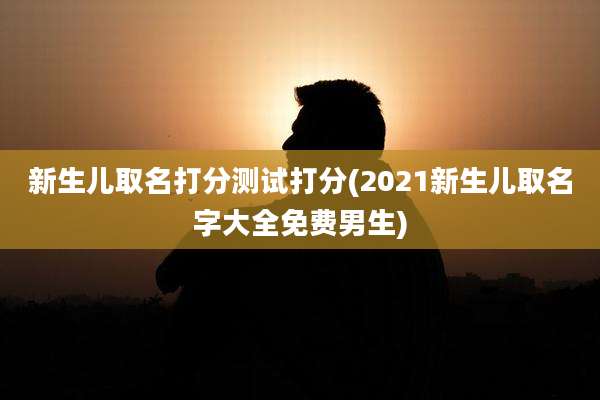 新生儿取名打分测试打分(2021新生儿取名字大全免费男生)