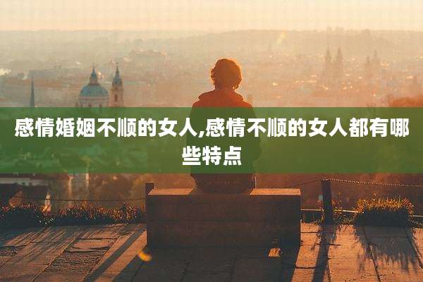感情婚姻不顺的女人,感情不顺的女人都有哪些特点