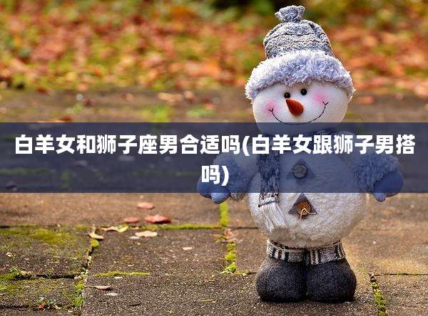 白羊女和狮子座男合适吗(白羊女跟狮子男搭吗)