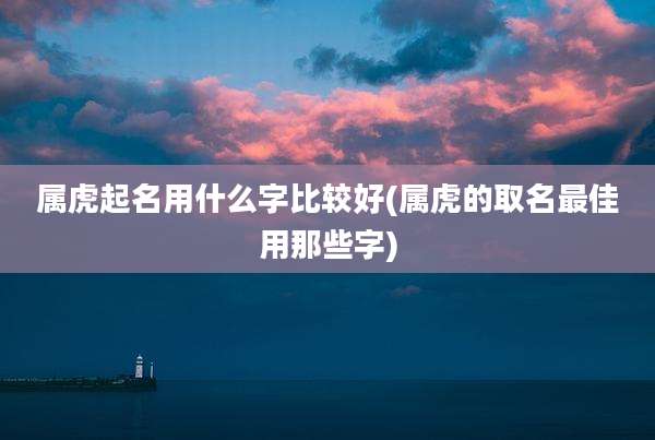 属虎起名用什么字比较好(属虎的取名最佳用那些字)