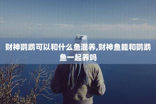 财神鹦鹉可以和什么鱼混养,财神鱼能和鹦鹉鱼一起养吗