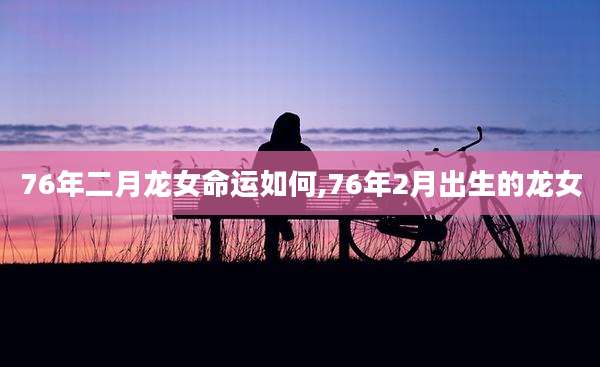 76年二月龙女命运如何,76年2月出生的龙女