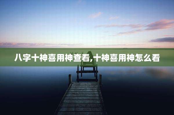 八字十神喜用神查看,十神喜用神怎么看