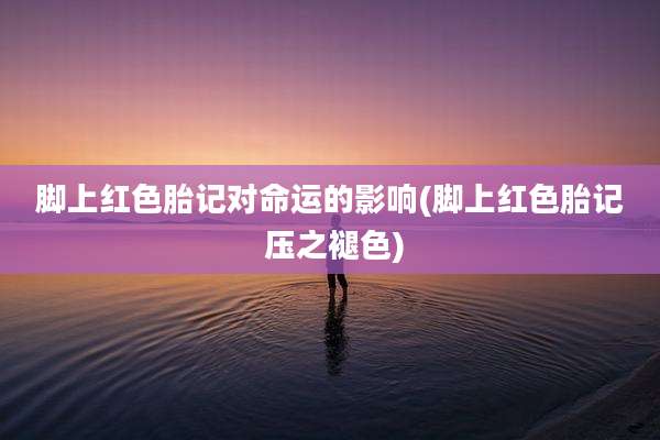 脚上红色胎记对命运的影响(脚上红色胎记 压之褪色)