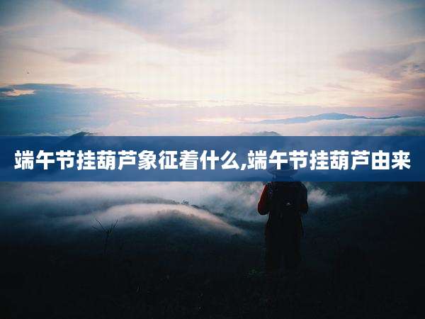 端午节挂葫芦象征着什么,端午节挂葫芦由来