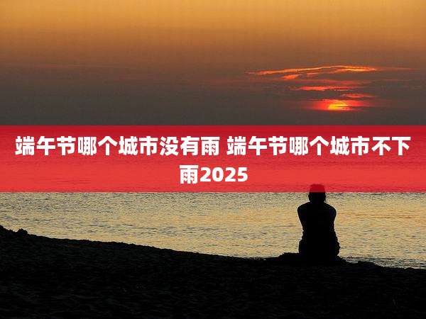 端午节哪个城市没有雨 端午节哪个城市不下雨2025