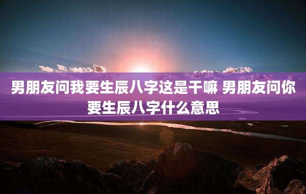 男朋友问我要生辰八字这是干嘛 男朋友问你要生辰八字什么意思