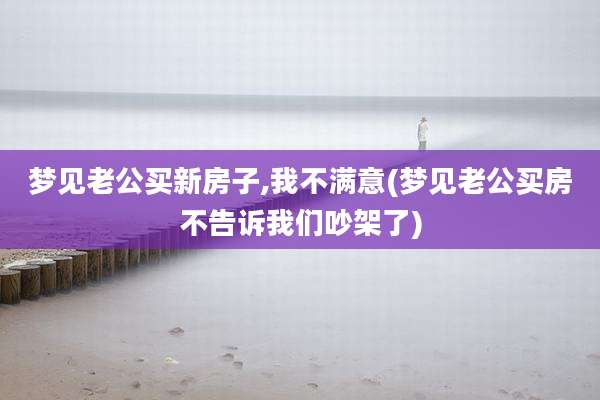 梦见老公买新房子,我不满意(梦见老公买房不告诉我们吵架了)