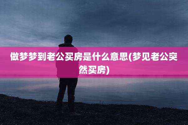 做梦梦到老公买房是什么意思(梦见老公突然买房)