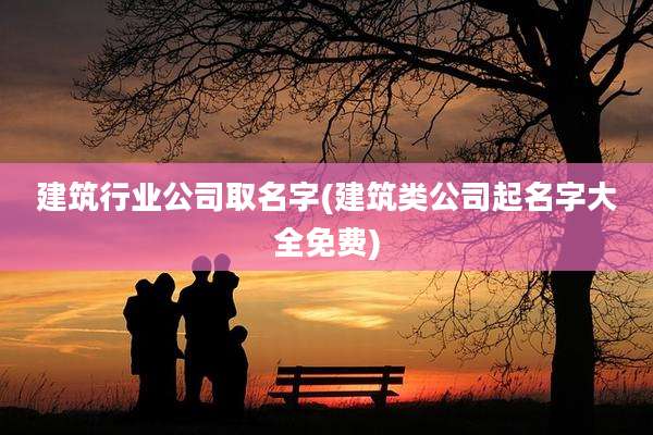 建筑行业公司取名字(建筑类公司起名字大全免费)