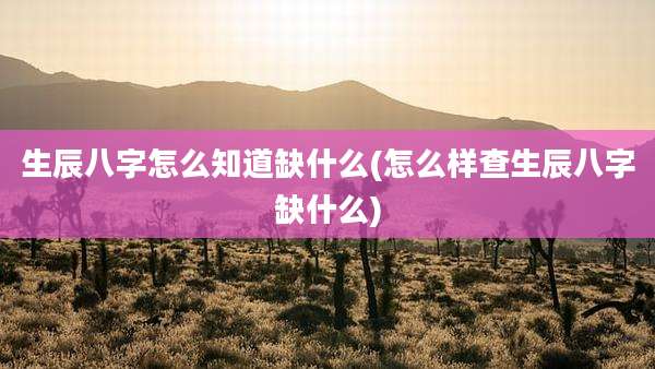 生辰八字怎么知道缺什么(怎么样查生辰八字缺什么)