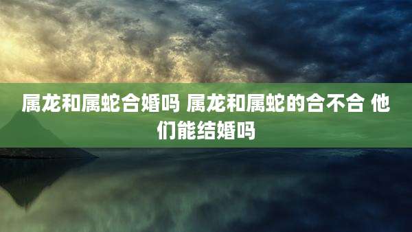属龙和属蛇合婚吗 属龙和属蛇的合不合 他们能结婚吗