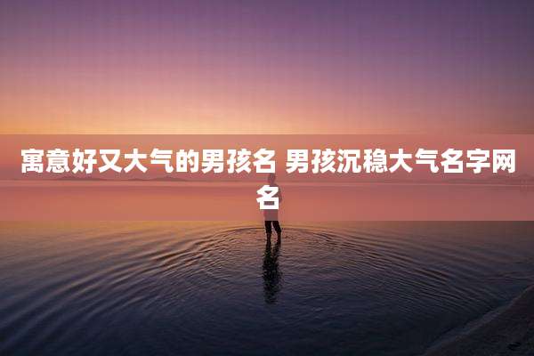 寓意好又大气的男孩名 男孩沉稳大气名字网名