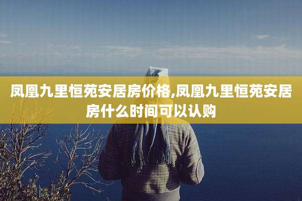 凤凰九里恒苑安居房价格,凤凰九里恒苑安居房什么时间可以认购
