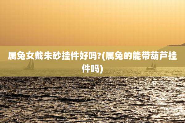 属兔女戴朱砂挂件好吗?(属兔的能带葫芦挂件吗)