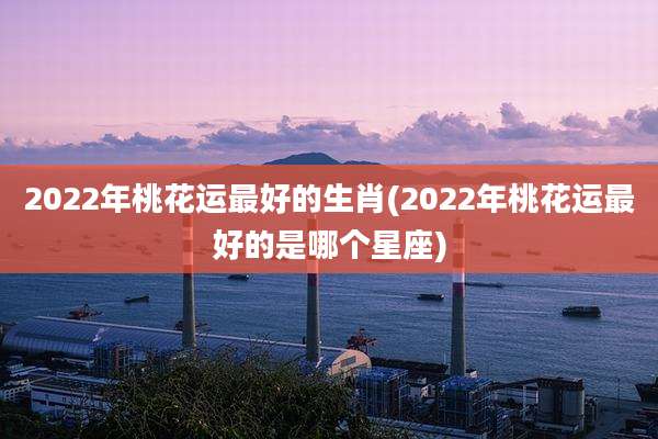 2022年桃花运最好的生肖(2022年桃花运最好的是哪个星座)