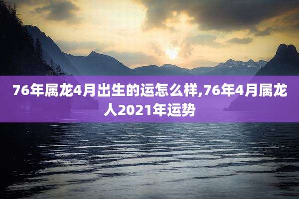 76年属龙4月出生的运怎么样,76年4月属龙人2021年运势