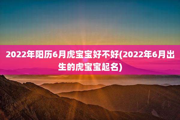 2022年阳历6月虎宝宝好不好(2022年6月出生的虎宝宝起名)
