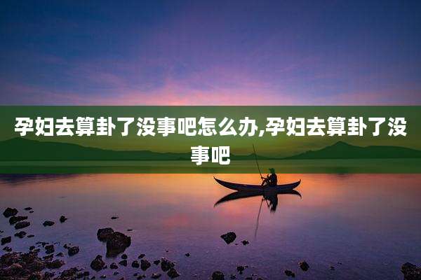 孕妇去算卦了没事吧怎么办,孕妇去算卦了没事吧