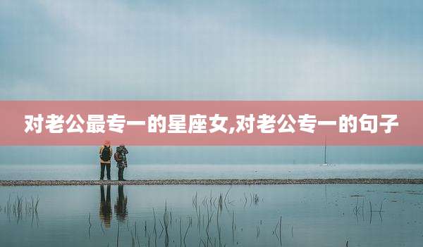 对老公最专一的星座女,对老公专一的句子
