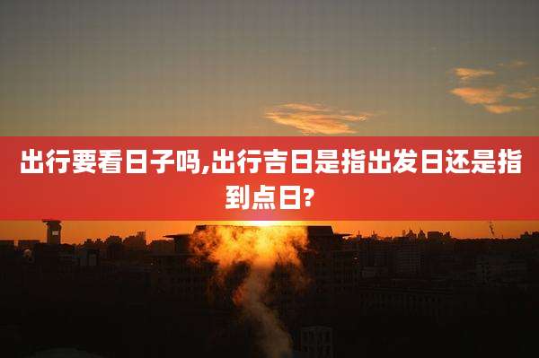 出行要看日子吗,出行吉日是指出发日还是指到点日?
