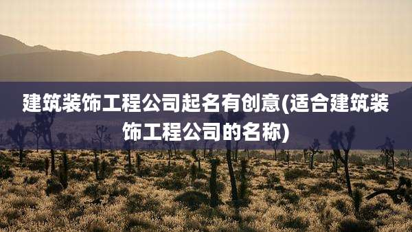 建筑装饰工程公司起名有创意(适合建筑装饰工程公司的名称)