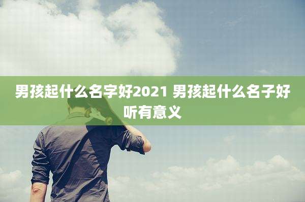 男孩起什么名字好2021 男孩起什么名子好听有意义
