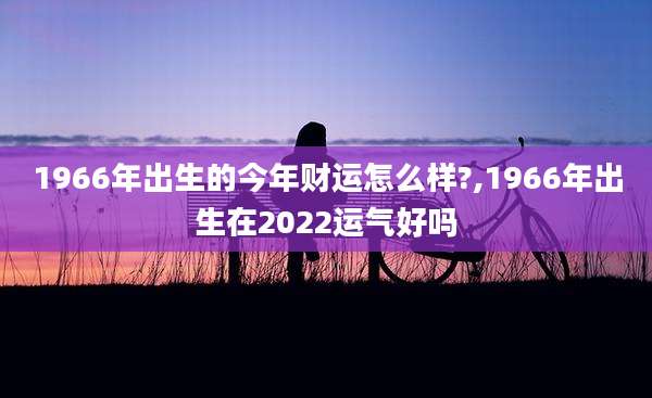 1966年出生的今年财运怎么样?,1966年出生在2022运气好吗