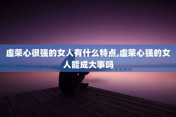 虚荣心很强的女人有什么特点,虚荣心强的女人能成大事吗