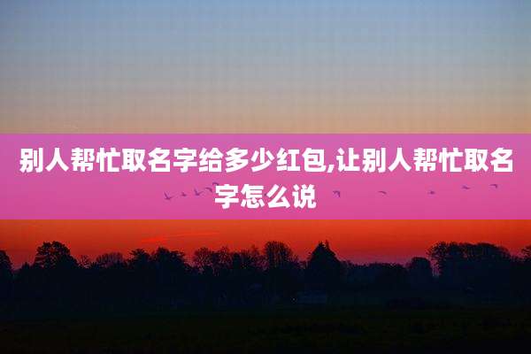 别人帮忙取名字给多少红包,让别人帮忙取名字怎么说