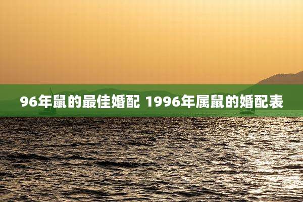 96年鼠的最佳婚配 1996年属鼠的婚配表