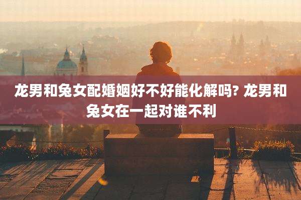 龙男和兔女配婚姻好不好能化解吗? 龙男和兔女在一起对谁不利