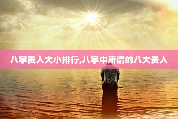 八字贵人大小排行,八字中所谓的八大贵人