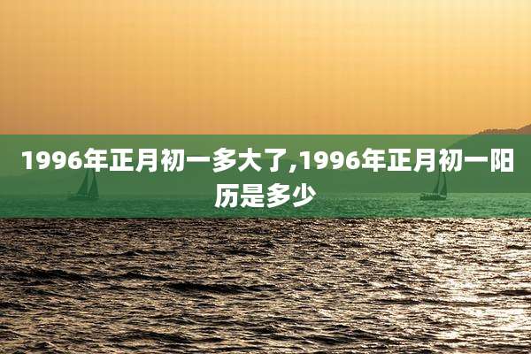 1996年正月初一多大了,1996年正月初一阳历是多少