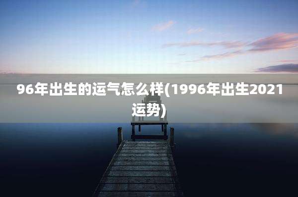 96年出生的运气怎么样(1996年出生2021运势)