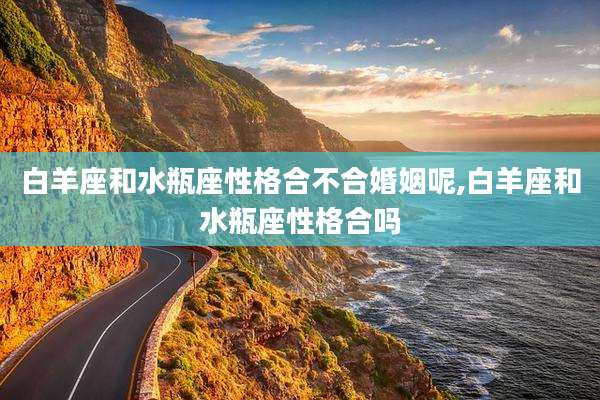 白羊座和水瓶座性格合不合婚姻呢,白羊座和水瓶座性格合吗
