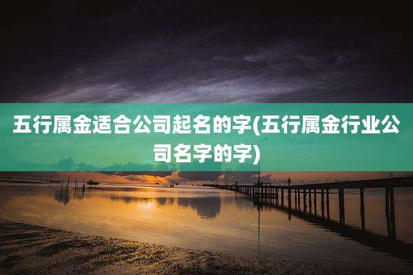 五行属金适合公司起名的字(五行属金行业公司名字的字)