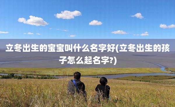 立冬出生的宝宝叫什么名字好(立冬出生的孩子怎么起名字?)