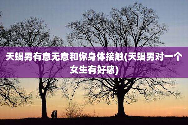 天蝎男有意无意和你身体接触(天蝎男对一个女生有好感)