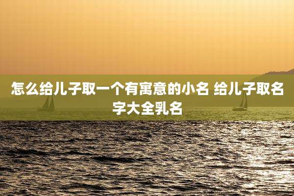 怎么给儿子取一个有寓意的小名 给儿子取名字大全乳名