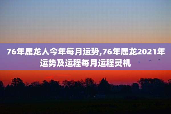 76年属龙人今年每月运势,76年属龙2021年运势及运程每月运程灵机