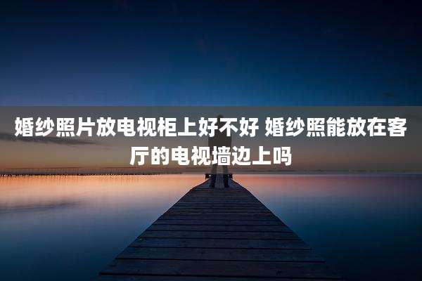 婚纱照片放电视柜上好不好 婚纱照能放在客厅的电视墙边上吗