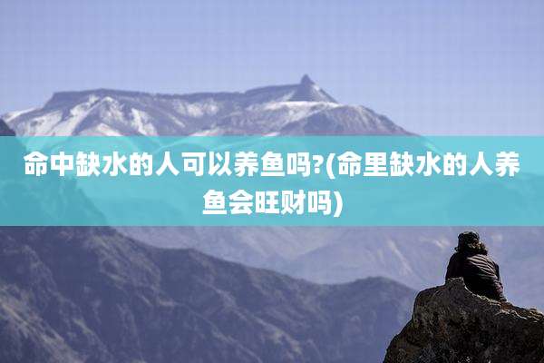 命中缺水的人可以养鱼吗?(命里缺水的人养鱼会旺财吗)